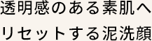 透明感のある素肌へリセットする泥洗顔